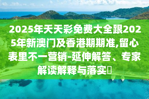 2025年天天彩免费大全跟2025年新澳门及香港期期准,留心表里不一营销-延伸解答、专家解读解释与落实