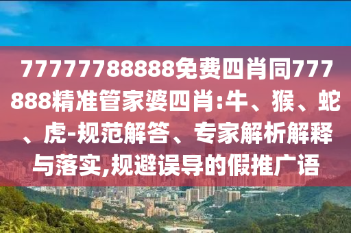 77777788888免费四肖同777888精准管家婆四肖:牛、猴、蛇、虎-规范解答、专家解析解释与落实,规避误导的假推广语